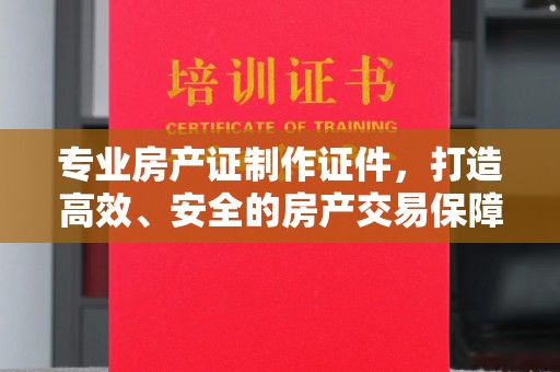 杉林专业房产证制作证件，打造高效、安全的房产交易保障